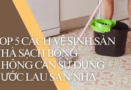 Top 5 cách vệ sinh sàn nhà sạch bóng không cần sử dụng nước lau sàn nhà 